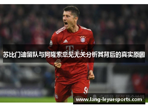 苏比门迪留队与阿隆索意见无关分析其背后的真实原因 苏比门迪留队与阿隆索意见无关分析其背后的真实原因