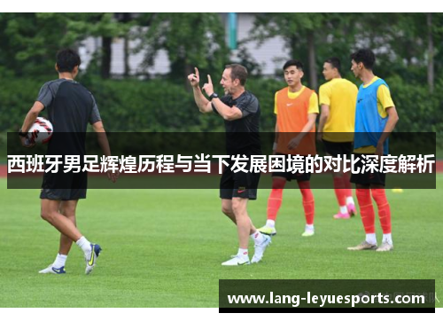 西班牙男足辉煌历程与当下发展困境的对比深度解析