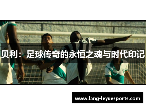 贝利:足球传奇的永恒之魂与时代印记 贝利:足球传奇的永恒之魂与时代印记