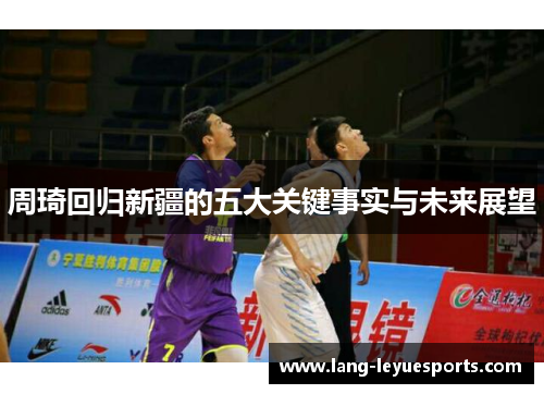 周琦回归新疆的五大关键事实与未来展望 周琦回归新疆的五大关键事实与未来展望