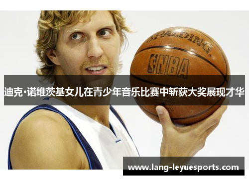 迪克·诺维茨基女儿在青少年音乐比赛中斩获大奖展现才华 迪克·诺维茨基女儿在青少年音乐比赛中斩获大奖展现才华