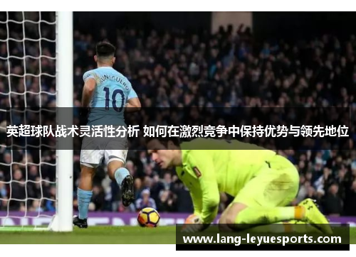 英超球队战术灵活性分析 如何在激烈竞争中保持优势与领先地位 英超球队战术灵活性分析 如何在激烈竞争中保持优势与领先地位