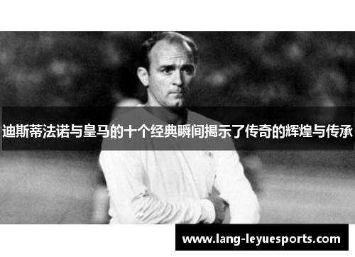 迪斯蒂法诺与皇马的十个经典瞬间揭示了传奇的辉煌与传承 迪斯蒂法诺与皇马的十个经典瞬间揭示了传奇的辉煌与传承