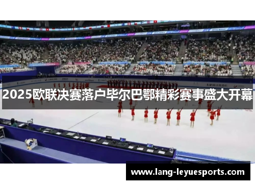 2025欧联决赛落户毕尔巴鄂精彩赛事盛大开幕 2025欧联决赛落户毕尔巴鄂精彩赛事盛大开幕