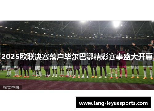 2025欧联决赛落户毕尔巴鄂精彩赛事盛大开幕