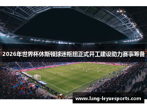 2026年世界杯休斯顿球迷枢纽正式开工建设助力赛事筹备